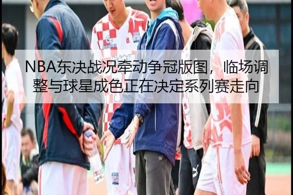 NBA东决战况牵动争冠版图，临场调整与球星成色正在决定系列赛走向